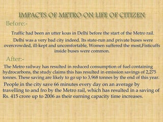 Before:- 
.Traffic had been an utter koas in Delhi before the start of the Metro rail. 
• Delhi was a very bad city indeed. Its state-run and private buses were 
overcrowded, ill-kept and uncomfortable, Women suffered the most,Fisticuffs 
inside buses were common. 
After:- 
•The Metro railway has resulted in reduced consumption of fuel containing 
hydrocarbons, the study claims this has resulted in emission savings of 2,275 
tonnes. These saving are likely to go up to 3,968 tonnes by the end of this year. 
•People in the city save 66 minutes every day on an average by 
travelling to and fro by the Metro rail, which has resulted in a saving of 
Rs. 415 crore up to 2006 as their earning capacity time increases. 
 