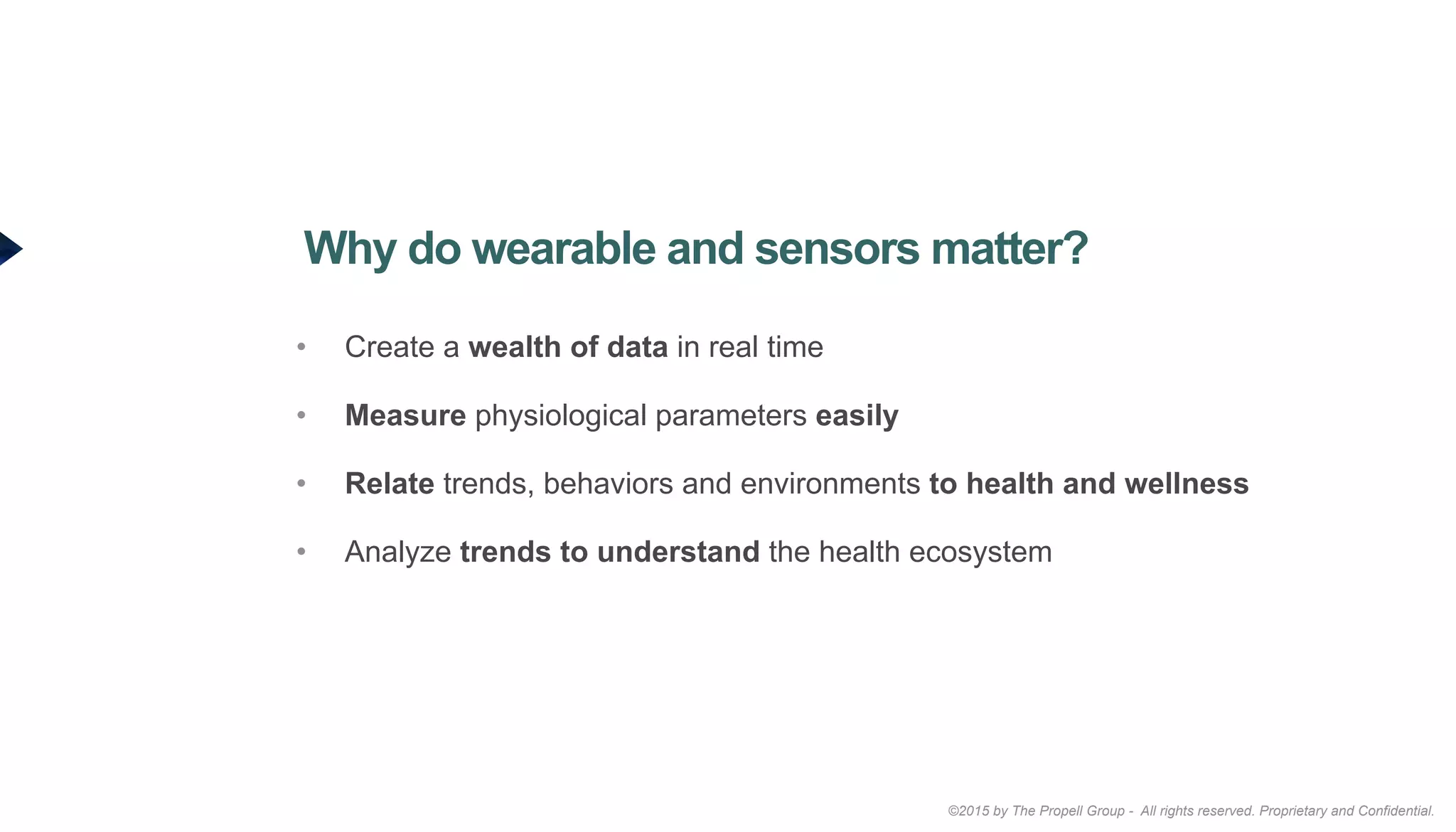 ©2015 by The Propell Group - All rights reserved. Proprietary and Confidential.
•  Create a wealth of data in real time
•  Measure physiological parameters easily
•  Relate trends, behaviors and environments to health and wellness
•  Analyze trends to understand the health ecosystem
Why do wearable and sensors matter?
 