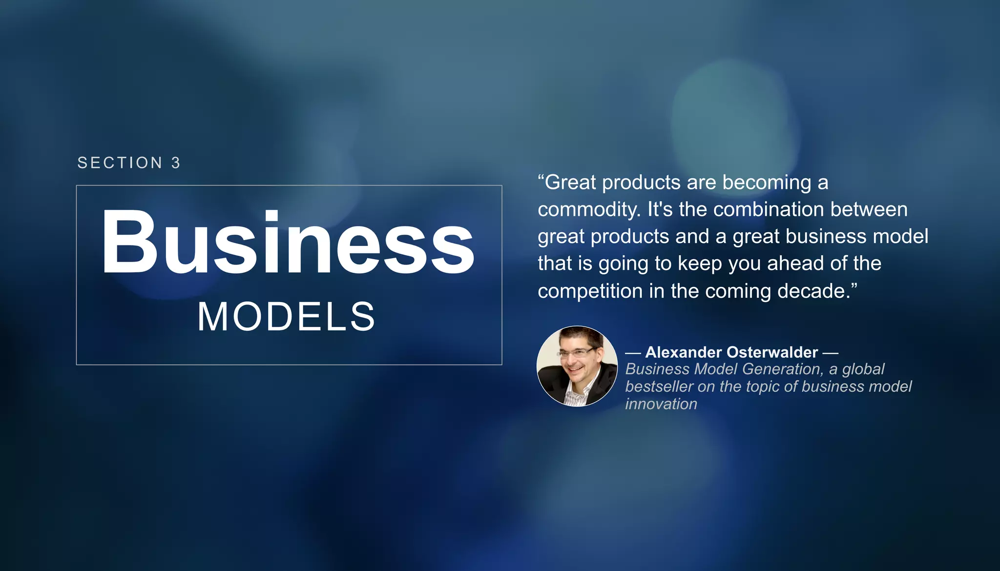 Business
MODELS
“Great products are becoming a
commodity. It's the combination between
great products and a great business model
that is going to keep you ahead of the
competition in the coming decade.”
— Alexander Osterwalder —
Business Model Generation, a global
bestseller on the topic of business model
innovation
SECT ION 3
 