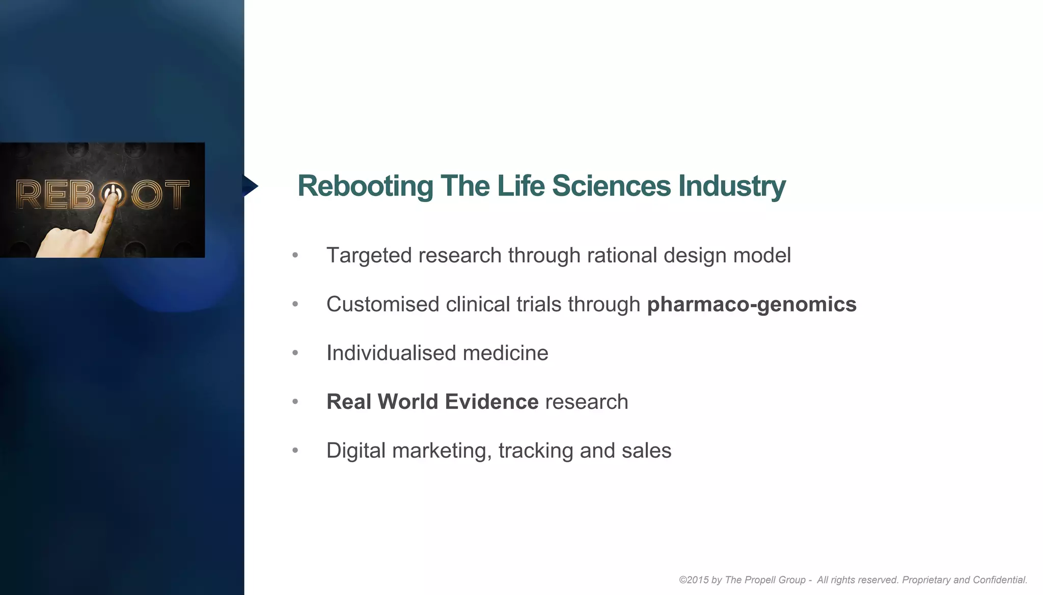 ©2015 by The Propell Group - All rights reserved. Proprietary and Confidential.
•  Targeted research through rational design model
•  Customised clinical trials through pharmaco-genomics
•  Individualised medicine
•  Real World Evidence research
•  Digital marketing, tracking and sales
Rebooting The Life Sciences Industry
 