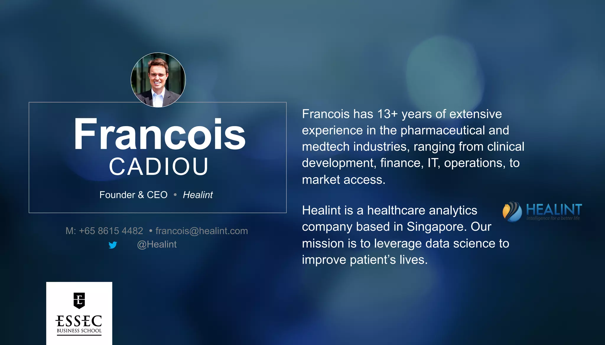Francois
CADIOU
Francois has 13+ years of extensive
experience in the pharmaceutical and
medtech industries, ranging from clinical
development, finance, IT, operations, to
market access.
Healint is a healthcare analytics
company based in Singapore. Our
mission is to leverage data science to
improve patient’s lives.
Founder & CEO Ÿ Healint
M: +65 8615 4482 Ÿ francois@healint.com
@Healint
 