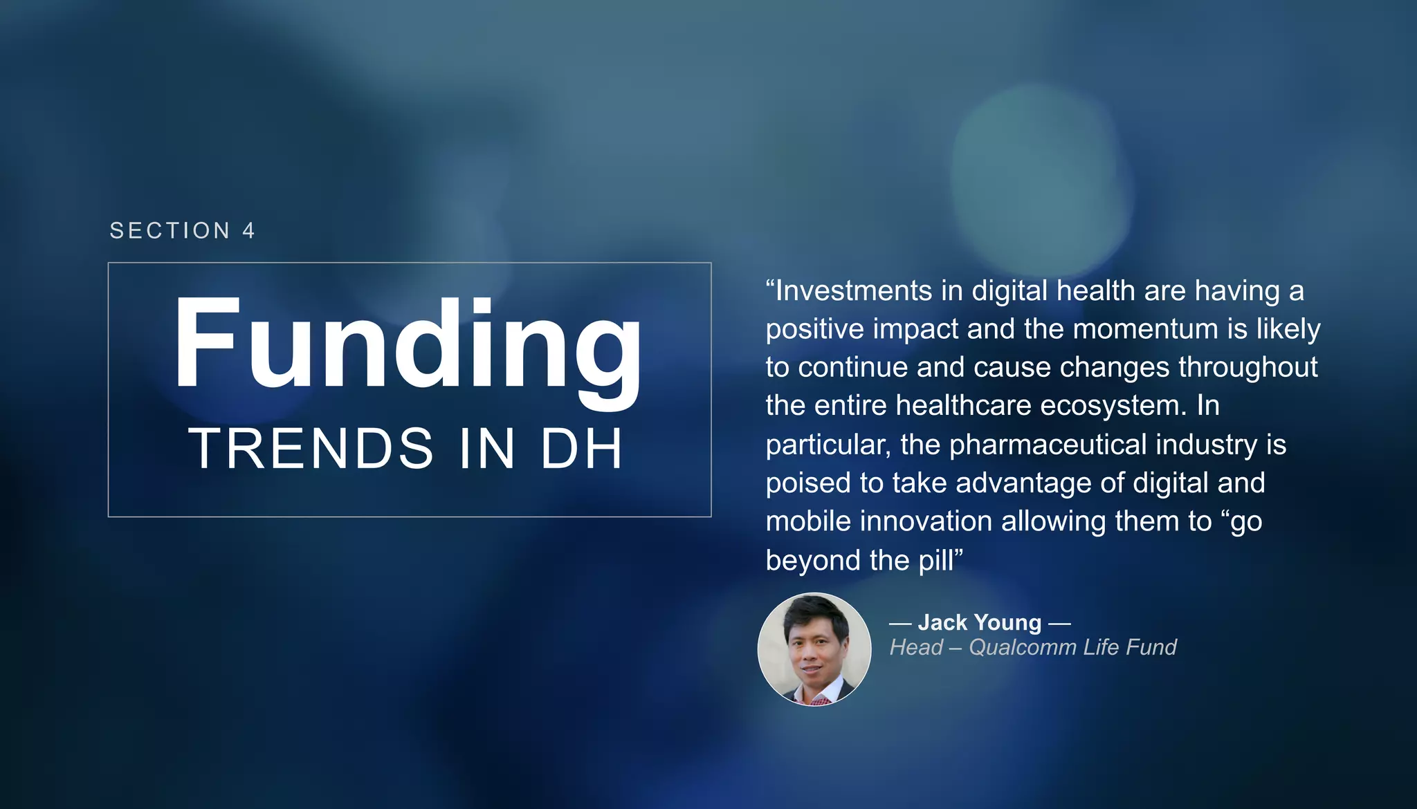 “Investments in digital health are having a
positive impact and the momentum is likely
to continue and cause changes throughout
the entire healthcare ecosystem. In
particular, the pharmaceutical industry is
poised to take advantage of digital and
mobile innovation allowing them to “go
beyond the pill”
— Jack Young —
Head – Qualcomm Life Fund
Funding
TRENDS IN DH
SECT ION 4
 