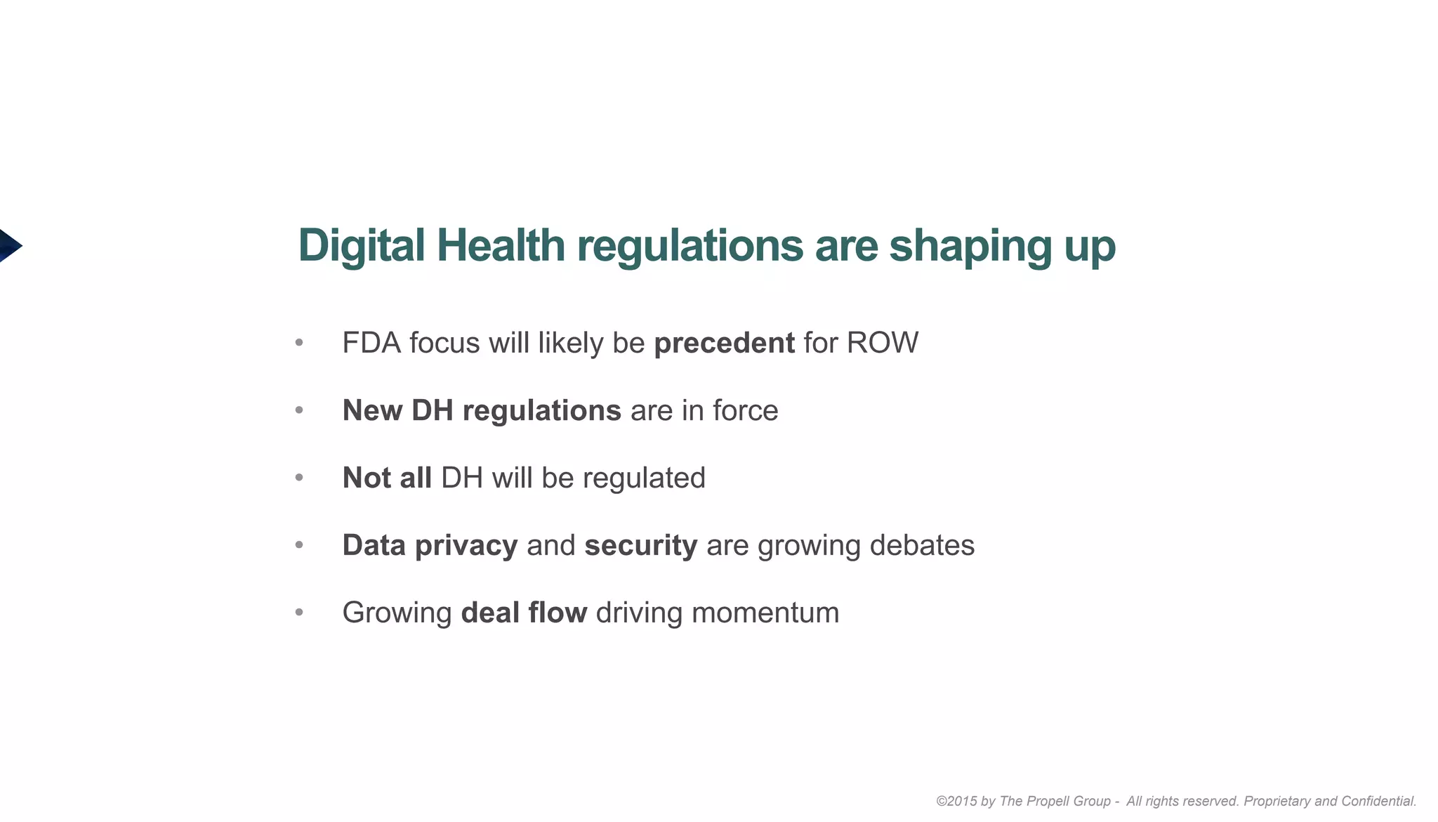 ©2015 by The Propell Group - All rights reserved. Proprietary and Confidential.
•  FDA focus will likely be precedent for ROW
•  New DH regulations are in force
•  Not all DH will be regulated
•  Data privacy and security are growing debates
•  Growing deal flow driving momentum
Digital Health regulations are shaping up
 
