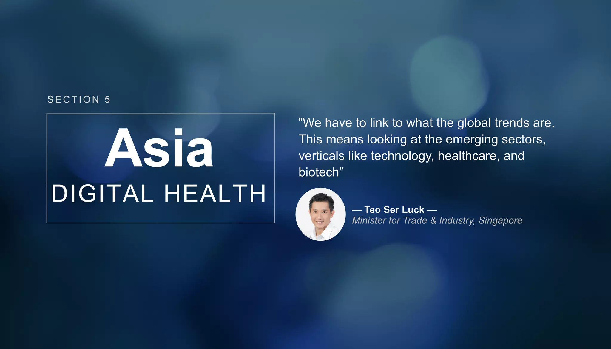 Asia
DIGITAL HEALTH
“We have to link to what the global trends are.
This means looking at the emerging sectors,
verticals like technology, healthcare, and
biotech”
— Teo Ser Luck —
Minister for Trade & Industry, Singapore
SECT ION 5
 