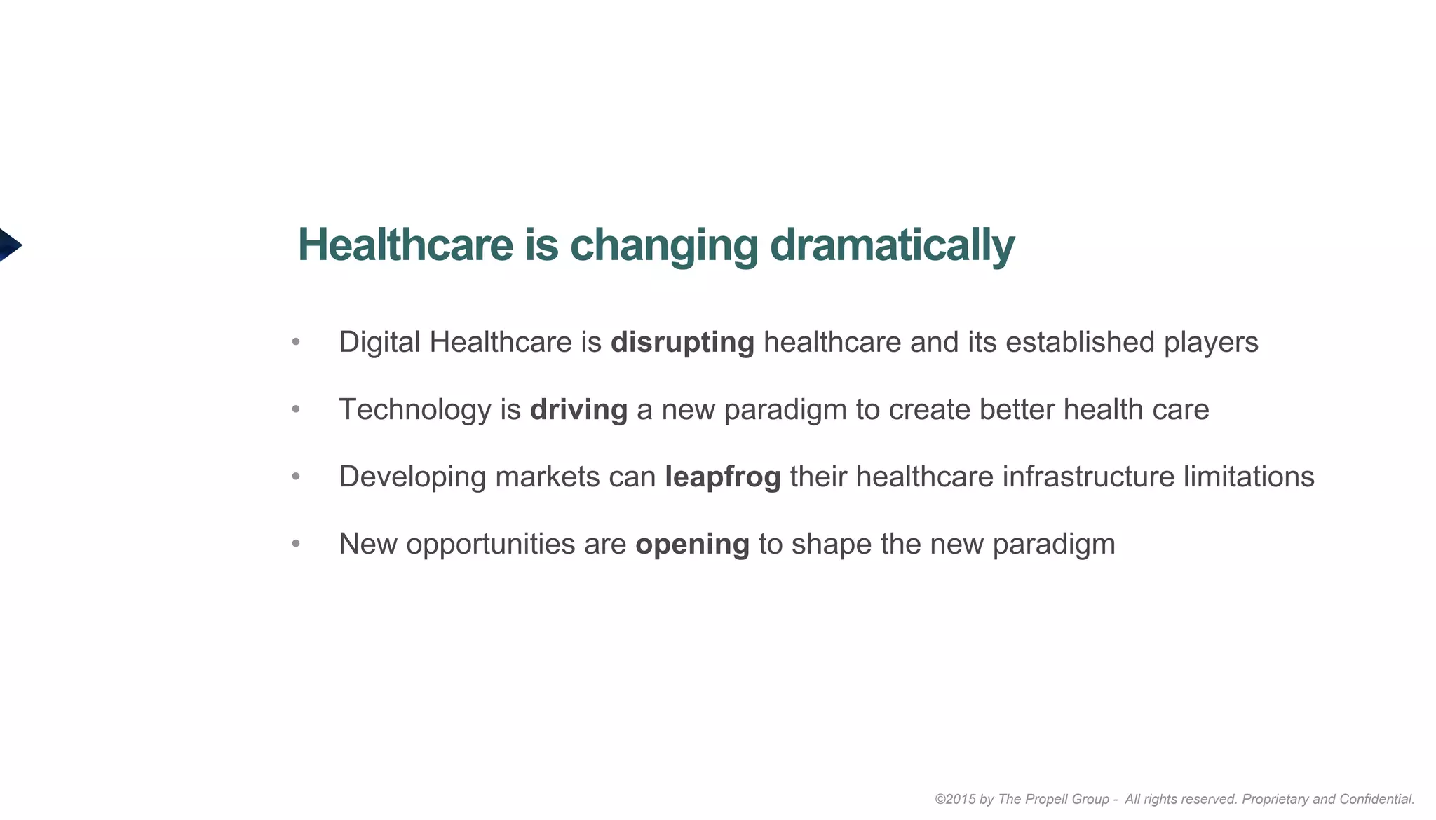 ©2015 by The Propell Group - All rights reserved. Proprietary and Confidential.
•  Digital Healthcare is disrupting healthcare and its established players
•  Technology is driving a new paradigm to create better health care
•  Developing markets can leapfrog their healthcare infrastructure limitations
•  New opportunities are opening to shape the new paradigm
Healthcare is changing dramatically
 