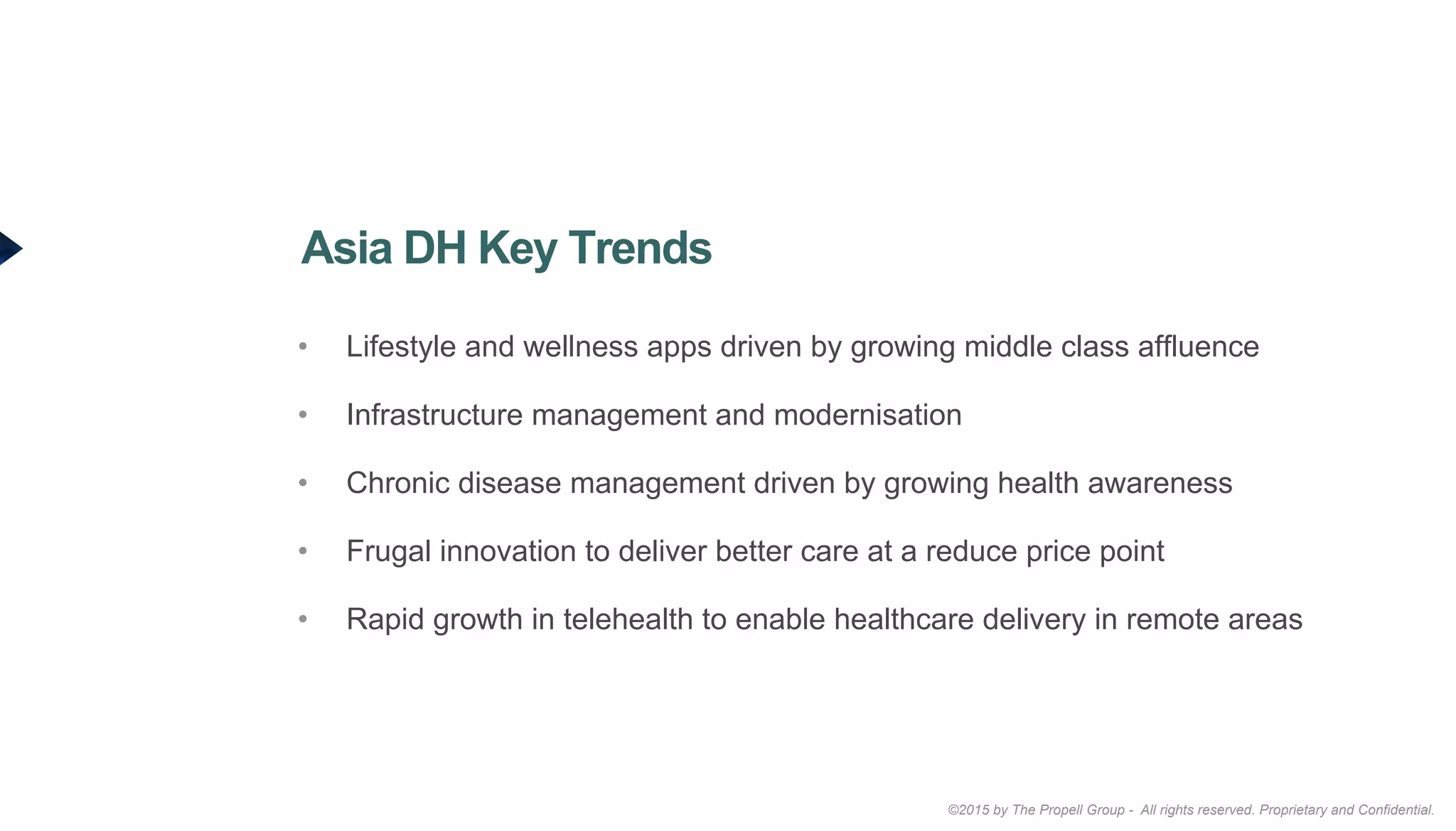 ©2015 by The Propell Group - All rights reserved. Proprietary and Confidential.
•  Lifestyle and wellness apps driven by growing middle class affluence
•  Infrastructure management and modernisation
•  Chronic disease management driven by growing health awareness
•  Frugal innovation to deliver better care at a reduce price point
•  Rapid growth in telehealth to enable healthcare delivery in remote areas
Asia DH Key Trends
 