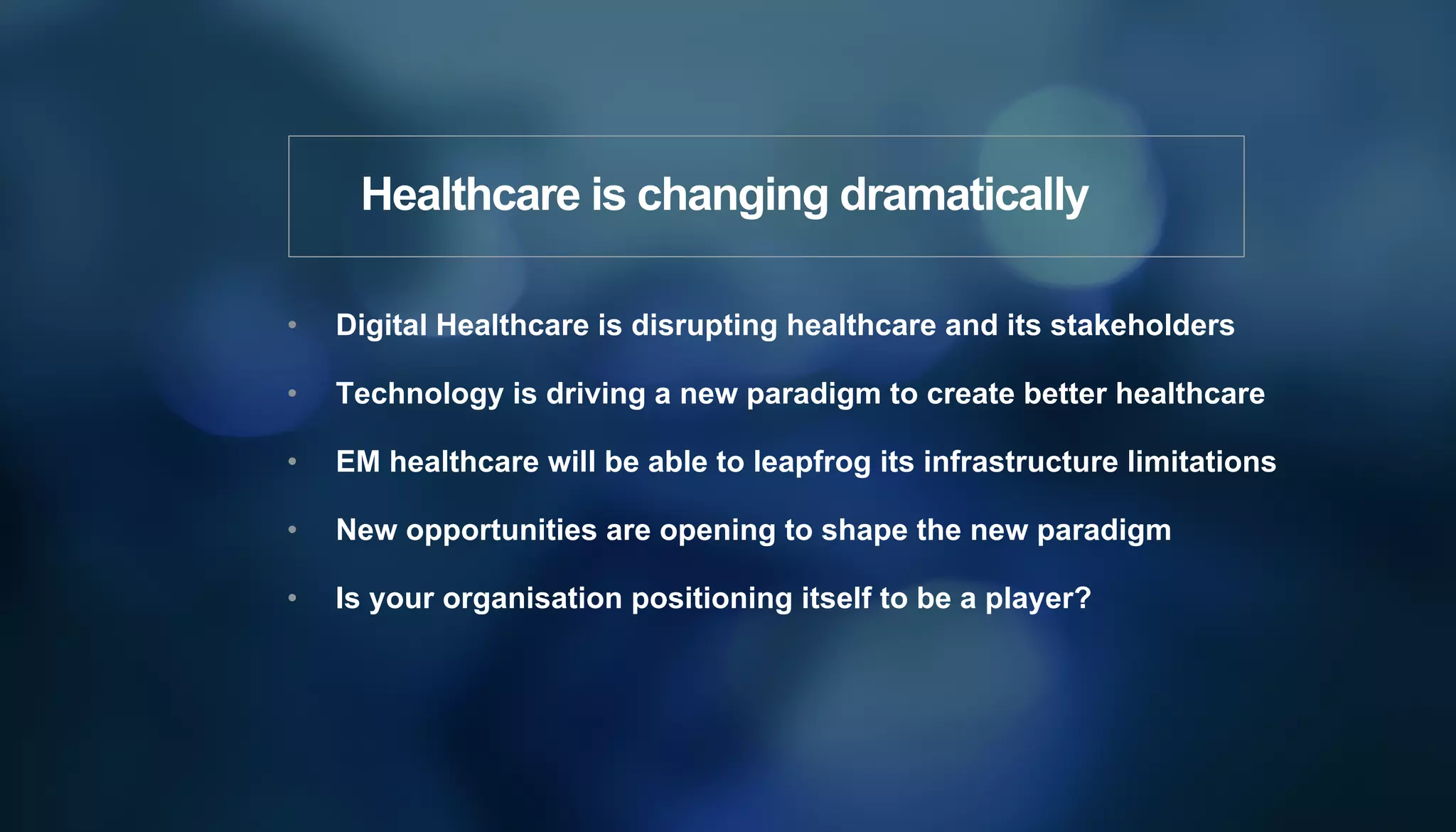 •  Digital Healthcare is disrupting healthcare and its stakeholders
•  Technology is driving a new paradigm to create better healthcare
•  EM healthcare will be able to leapfrog its infrastructure limitations
•  New opportunities are opening to shape the new paradigm
•  Is your organisation positioning itself to be a player?
Healthcare is changing dramatically
 