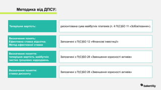Методика від ДПСУ:
Теперішня вартість: дисконтована сума майбутніх платежів (п. 4 П(С)БО 11 «Зобов'язання»).
Визначення понять:
Ефективна ставка відсотка;
Метод ефективної ставки
Запозичені з П(С)БО 12 «Фінансові інвестиції»
Визначення поняття:
теперішня вартість майбутніх
чистих грошових надходжень
Запозичені з П(С)БО 28 «Зменшення корисності активів»
Визначення поняття:
ставка дисконту
Запозичені з П(С)БО 28 «Зменшення корисності активів»
 