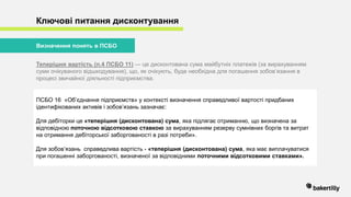 Ключові питання дисконтування
Теперішня вартість (п.4 ПСБО 11) — це дисконтована сума майбутніх платежів (за вирахуванням
суми очікуваного відшкодування), що, як очікують, буде необхідна для погашення зобов’язання в
процесі звичайної діяльності підприємства.
Визначення понять в ПСБО
ПСБО 16 «Об’єднання підприємств» у контексті визначення справедливої вартості придбаних
ідентифікованих активів і зобов’язань зазначає:
Для дебіторки це «теперішня (дисконтована) сума, яка підлягає отриманню, що визначена за
відповідною поточною відсотковою ставкою за вирахуванням резерву сумнівних боргів та витрат
на отримання дебіторської заборгованості в разі потреби».
Для зобов’язань справедлива вартість - «теперішня (дисконтована) сума, яка має виплачуватися
при погашенні заборгованості, визначеної за відповідними поточними відсотковими ставками».
 