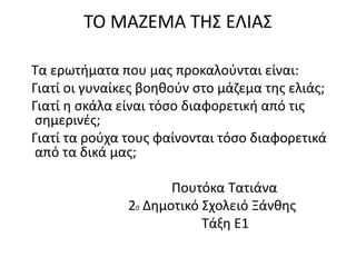 ΤΟ ΜΑΖΕΜΑ ΤΗΣ ΕΛΙΑΣ
Τα ερωτήματα που μας προκαλούνται είναι:
Γιατί οι γυναίκες βοηθούν στο μάζεμα της ελιάς;
Γιατί η σκάλα είναι τόσο διαφορετική από τις
σημερινές;
Γιατί τα ρούχα τους φαίνονται τόσο διαφορετικά
από τα δικά μας;
Πουτόκα Τατιάνα
20 Δημοτικό Σχολειό Ξάνθης
Τάξη Ε1
 