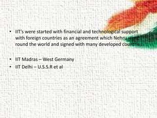 • IIT’s were started with financial and technological support
with foreign countries as an agreement which Nehru went
round the world and signed with many developed countries.
• IIT Madras – West Germany
• IIT Delhi – U.S.S.R et al
 