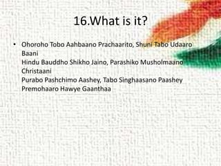 16.What is it?
• Ohoroho Tobo Aahbaano Prachaarito, Shuni Tabo Udaaro
Baani
Hindu Bauddho Shikho Jaino, Parashiko Musholmaano
Christaani
Purabo Pashchimo Aashey, Tabo Singhaasano Paashey
Premohaaro Hawye Gaanthaa
 