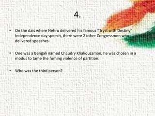 4.
• On the dais where Nehru delivered his famous “Tryst with Destiny”
Independence day speech, there were 2 other Congressmen who
delivered speeches.
• One was a Bengali named Chaudry Khaliquzaman, he was chosen in a
modus to tame the fuming violence of partition.
• Who was the third person?
 