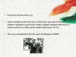 • Purchase of arms from U.S.
• India considered that the loss in China war was due to lack of
modern weaponry and hence made a largest weapon deal ever in
history with US in 1962 which made India closer to U.S.
• This was considered to be the start of collapse of NAM.
 