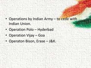 • Operations by Indian Army – to cede with
Indian Union.
• Operation Polo – Hyderbad
• Operation Vijay – Goa
• Operaton Bison, Erase – J&K.
 