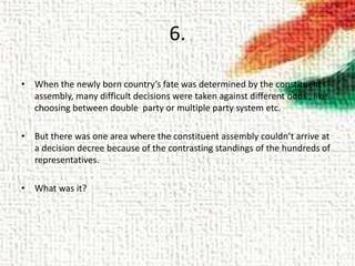 6.
• When the newly born country’s fate was determined by the constituent
assembly, many difficult decisions were taken against different odds , like
choosing between double party or multiple party system etc.
• But there was one area where the constituent assembly couldn’t arrive at
a decision decree because of the contrasting standings of the hundreds of
representatives.
• What was it?
 
