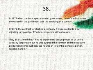 38.
• In 1977 when the Janata party formed government, one of the first issues
they raised in the parliament was the awarding of a contract.
• In 1971, the contract for starting a company X was awarded to Y by
rejecting proposals of 17 other companies without reason.
• They also claimed that Y had no experience, design proposals or tie-ins
with any corporation but he was awarded the contract and the exclusive
production license just because he was an influential Congress person.
What is X and Y?
 