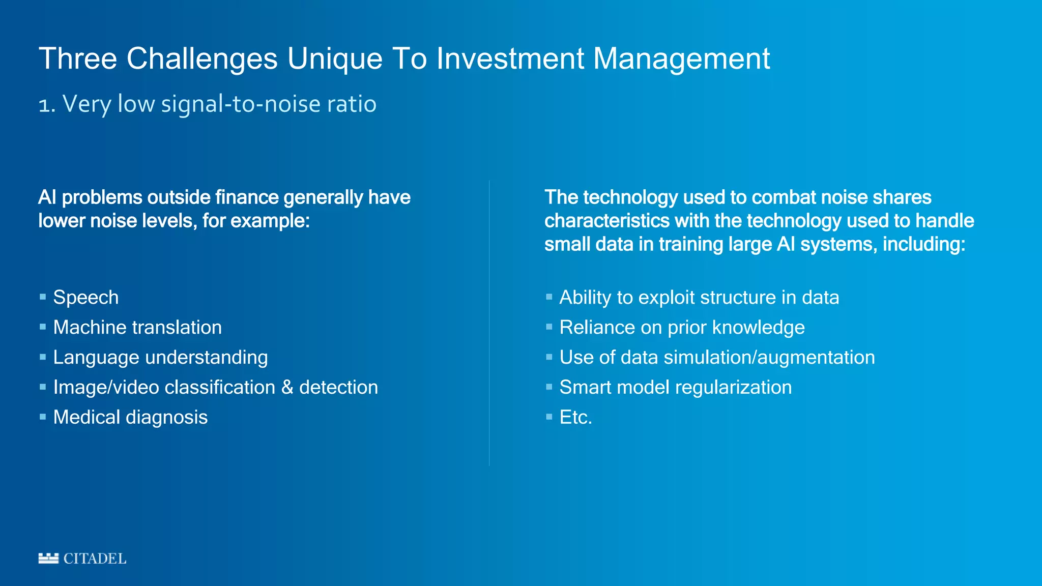 Three Challenges Unique To Investment Management
1. Very low signal-to-noise ratio
The technology used to combat noise shares
characteristics with the technology used to handle
small data in training large AI systems, including:
 Ability to exploit structure in data
 Reliance on prior knowledge
 Use of data simulation/augmentation
 Smart model regularization
 Etc.
AI problems outside finance generally have
lower noise levels, for example:
 Speech
 Machine translation
 Language understanding
 Image/video classification & detection
 Medical diagnosis
 