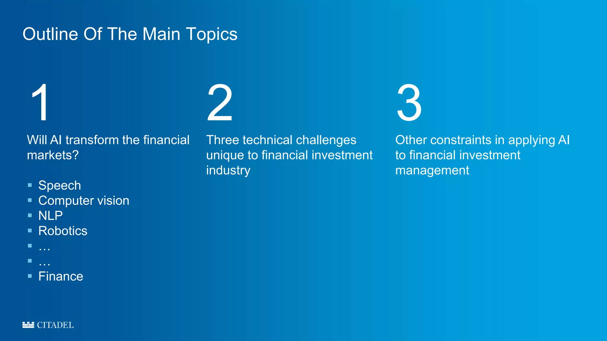 Outline Of The Main Topics
1Will AI transform the financial
markets?
 Speech
 Computer vision
 NLP
 Robotics
 …
 …
 Finance
2Three technical challenges
unique to financial investment
industry
3Other constraints in applying AI
to financial investment
management
 
