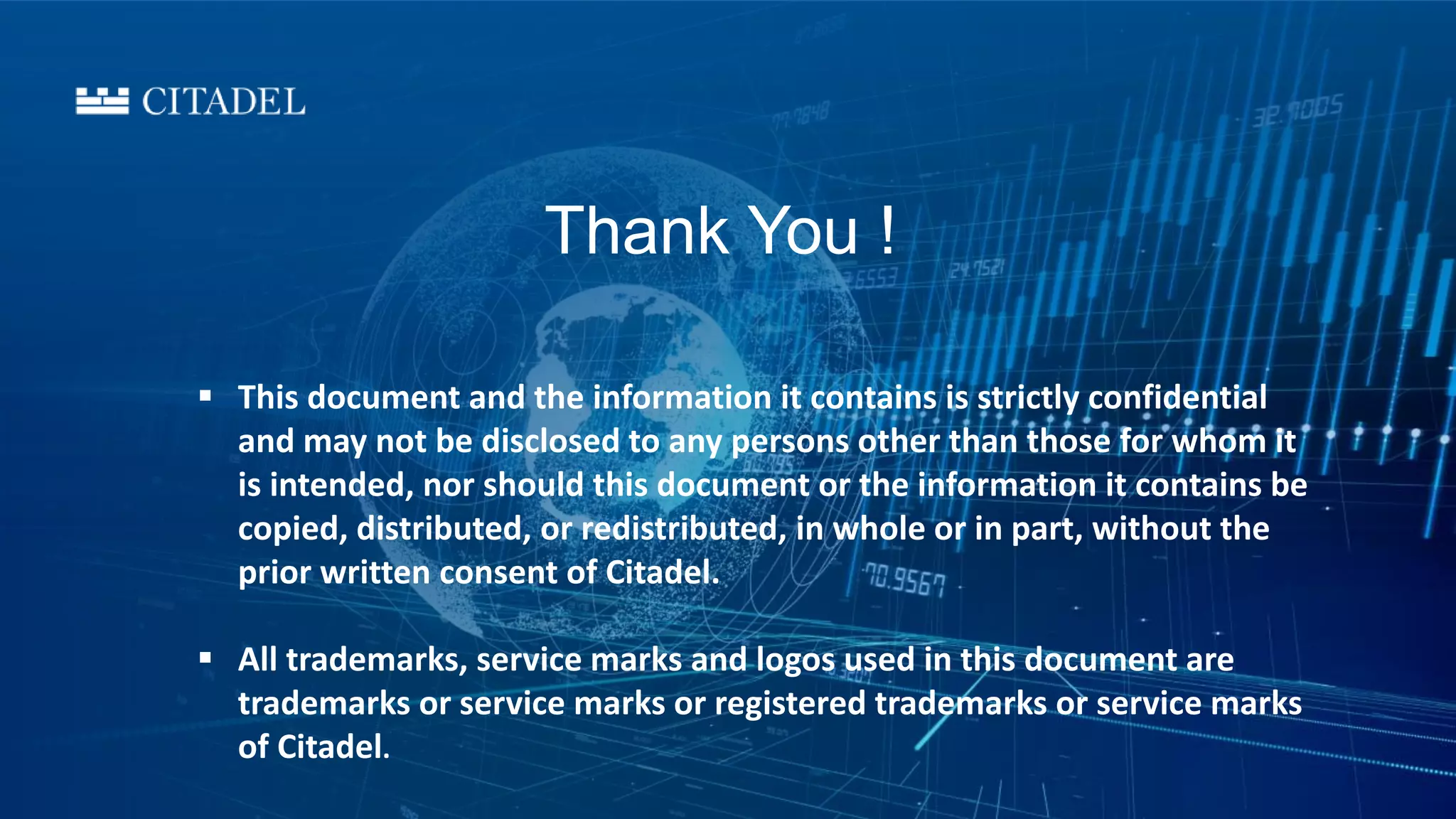  This document and the information it contains is strictly confidential
and may not be disclosed to any persons other than those for whom it
is intended, nor should this document or the information it contains be
copied, distributed, or redistributed, in whole or in part, without the
prior written consent of Citadel.
 All trademarks, service marks and logos used in this document are
trademarks or service marks or registered trademarks or service marks
of Citadel.
Thank You !
 