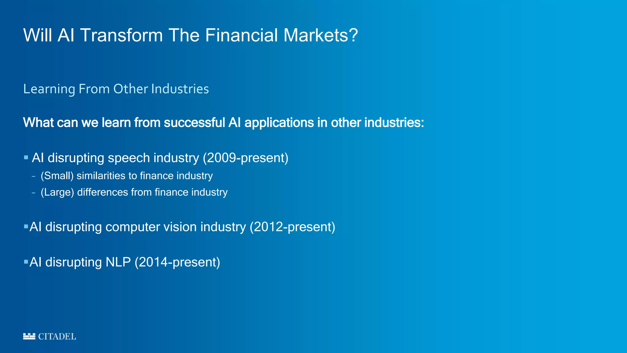 Will AI Transform The Financial Markets?
What can we learn from successful AI applications in other industries:
 AI disrupting speech industry (2009-present)
– (Small) similarities to finance industry
– (Large) differences from finance industry
AI disrupting computer vision industry (2012-present)
AI disrupting NLP (2014-present)
Learning From Other Industries
 