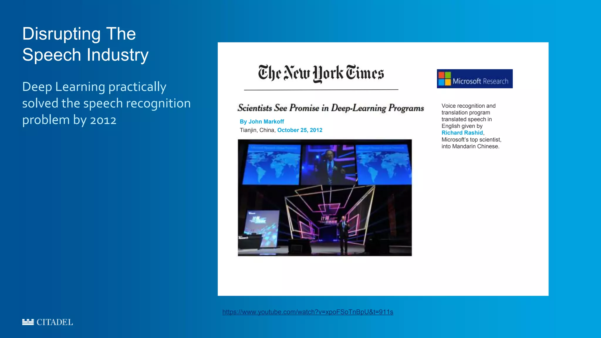 Disrupting The
Speech Industry
Deep Learning practically
solved the speech recognition
problem by 2012 By John Markoff
Tianjin, China, October 25, 2012
Voice recognition and
translation program
translated speech in
English given by
Richard Rashid,
Microsoft’s top scientist,
into Mandarin Chinese.
https://www.youtube.com/watch?v=xpoFSoTnBpU&t=911s
 