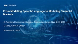 AI Frontiers Conference, San Jose Convention Center, Nov. 9-11, 2018
From Modeling Speech/Language to Modeling Financial
Markets
Li Deng, Chief AI Officer
November 9, 2018
 