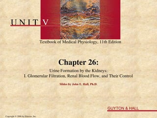 U N I T V
Textbook of Medical Physiology, 11th Edition
GUYTON & HALL
Copyright © 2006 by Elsevier, Inc.
Chapter 26:
Urine Formation by the Kidneys:
I. Glomerular Filtration, Renal Blood Flow, and Their Control
Slides by John E. Hall, Ph.D.
 