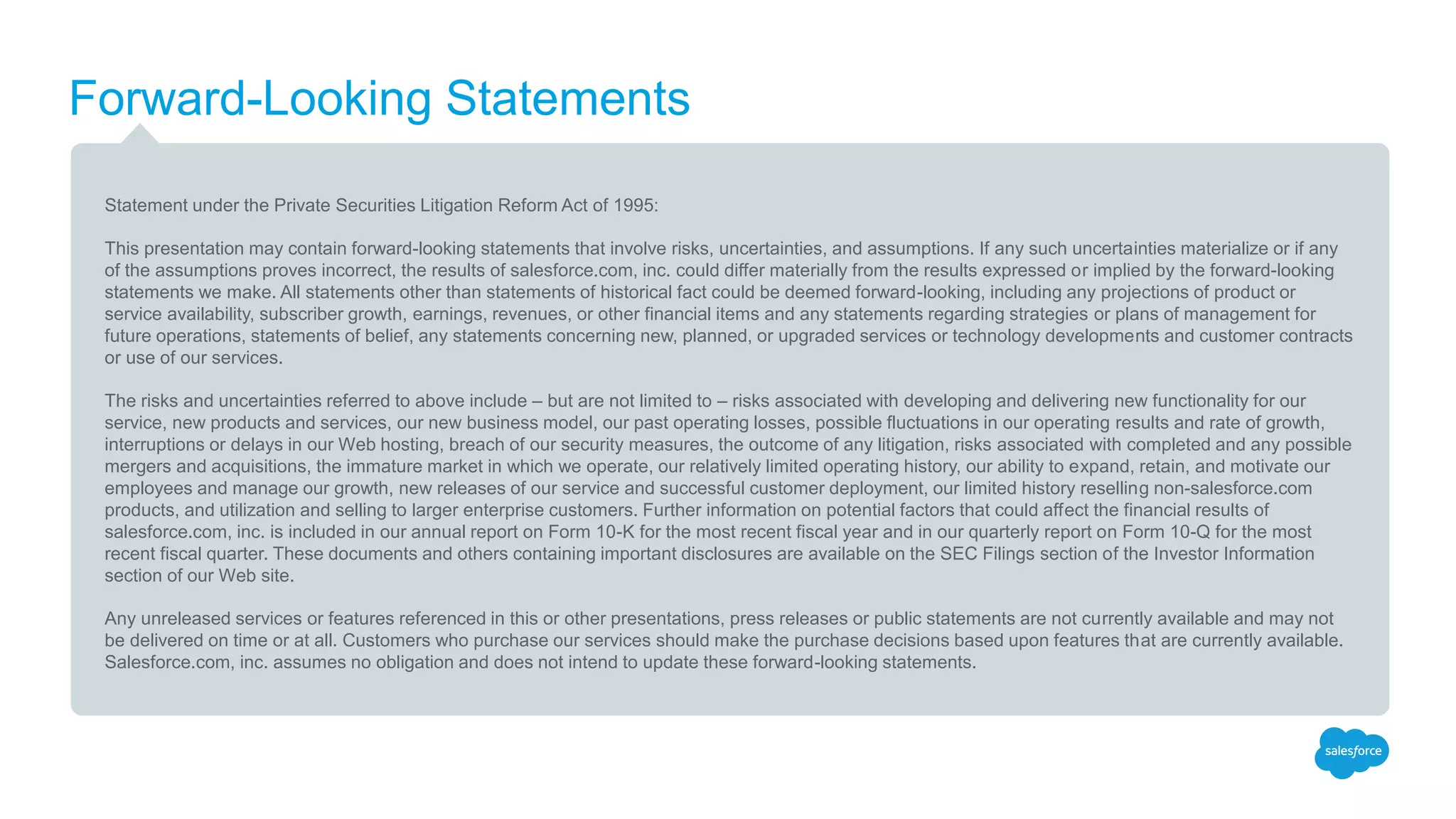 Forward-Looking Statements
Statement under the Private Securities Litigation Reform Act of 1995:
This presentation may contain forward-looking statements that involve risks, uncertainties, and assumptions. If any such uncertainties materialize or if any
of the assumptions proves incorrect, the results of salesforce.com, inc. could differ materially from the results expressed or implied by the forward-looking
statements we make. All statements other than statements of historical fact could be deemed forward-looking, including any projections of product or
service availability, subscriber growth, earnings, revenues, or other financial items and any statements regarding strategies or plans of management for
future operations, statements of belief, any statements concerning new, planned, or upgraded services or technology developments and customer contracts
or use of our services.
The risks and uncertainties referred to above include – but are not limited to – risks associated with developing and delivering new functionality for our
service, new products and services, our new business model, our past operating losses, possible fluctuations in our operating results and rate of growth,
interruptions or delays in our Web hosting, breach of our security measures, the outcome of any litigation, risks associated with completed and any possible
mergers and acquisitions, the immature market in which we operate, our relatively limited operating history, our ability to expand, retain, and motivate our
employees and manage our growth, new releases of our service and successful customer deployment, our limited history reselling non-salesforce.com
products, and utilization and selling to larger enterprise customers. Further information on potential factors that could affect the financial results of
salesforce.com, inc. is included in our annual report on Form 10-K for the most recent fiscal year and in our quarterly report on Form 10-Q for the most
recent fiscal quarter. These documents and others containing important disclosures are available on the SEC Filings section of the Investor Information
section of our Web site.
Any unreleased services or features referenced in this or other presentations, press releases or public statements are not currently available and may not
be delivered on time or at all. Customers who purchase our services should make the purchase decisions based upon features that are currently available.
Salesforce.com, inc. assumes no obligation and does not intend to update these forward-looking statements.
 