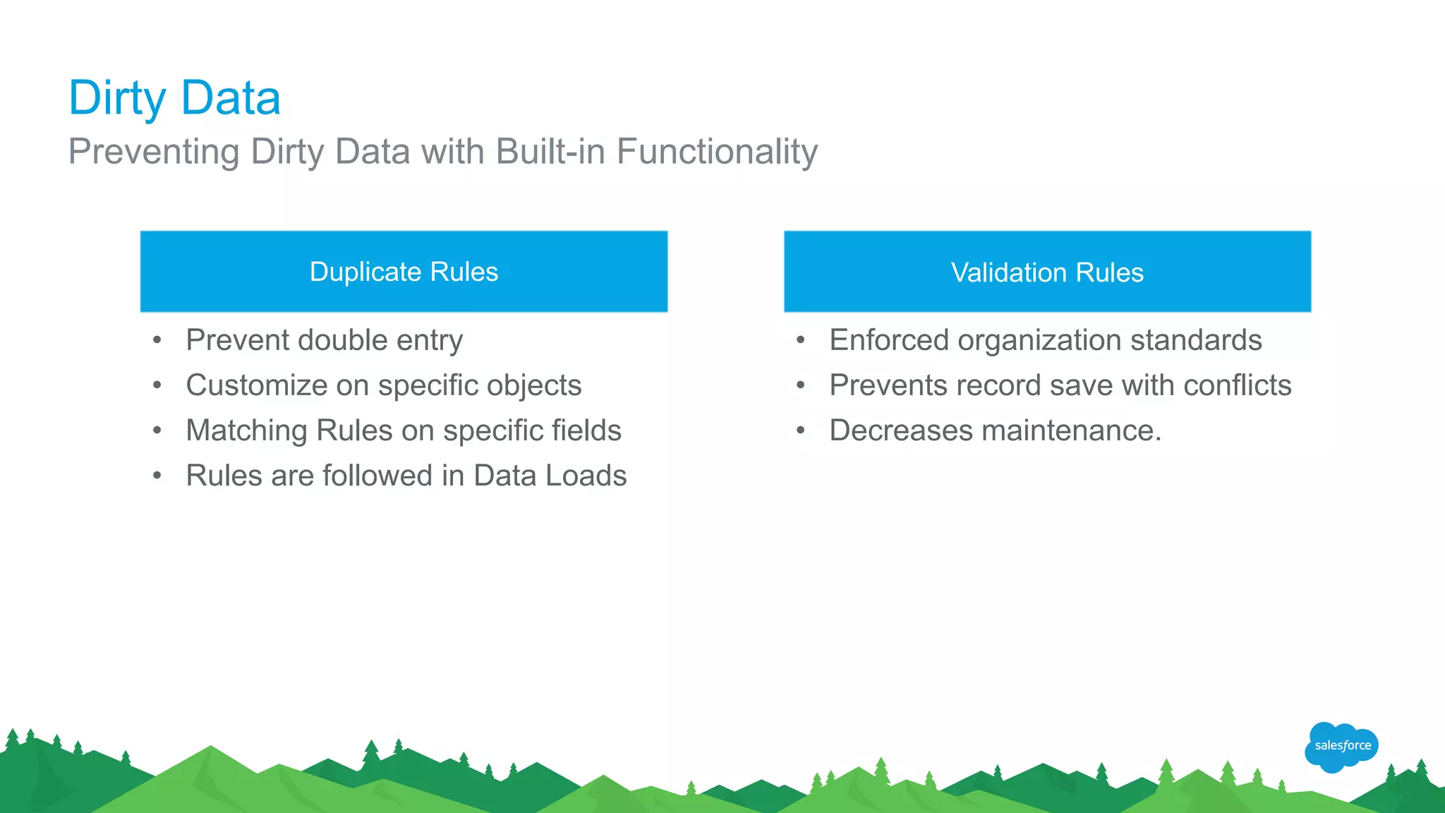Dirty Data
Preventing Dirty Data with Built-in Functionality
Validation RulesDuplicate Rules
• Prevent double entry
• Customize on specific objects
• Matching Rules on specific fields
• Rules are followed in Data Loads
• Enforced organization standards
• Prevents record save with conflicts
• Decreases maintenance.
 