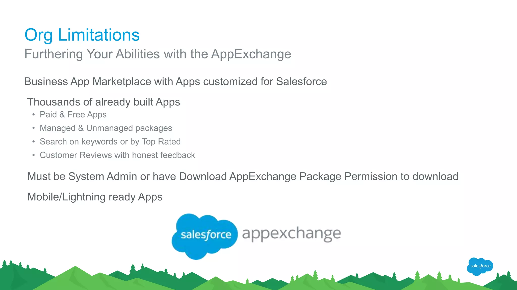 Org Limitations
Business App Marketplace with Apps customized for Salesforce
Thousands of already built Apps
• Paid & Free Apps
• Managed & Unmanaged packages
• Search on keywords or by Top Rated
• Customer Reviews with honest feedback
Must be System Admin or have Download AppExchange Package Permission to download
Mobile/Lightning ready Apps
Furthering Your Abilities with the AppExchange
 