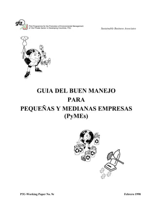 Pilot Programme for the Promotion of Environmental Management
      of the Private Sector in Developing Countries, P3U              Sustainable Business Associates




    GUIA DEL BUEN MANEJO
            PARA
PEQUEÑAS Y MEDIANAS EMPRESAS
           (PyMEs)




P3U-Working Paper No. 9e                                                                  Febrero 1998
 