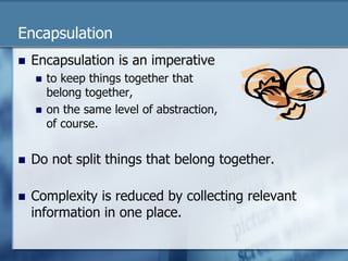 Encapsulation 
n Encapsulation is an imperative 
n to keep things together that 
belong together, 
n on the same level of abstraction, 
of course. 
n Do not split things that belong together. 
n Complexity is reduced by collecting relevant 
information in one place. 
 