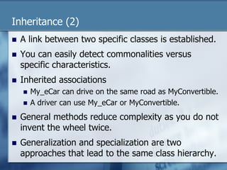 Inheritance (2) 
n A link between two specific classes is established. 
n You can easily detect commonalities versus 
specific characteristics. 
n Inherited associations 
n My_eCar can drive on the same road as MyConvertible. 
n A driver can use My_eCar or MyConvertible. 
n General methods reduce complexity as you do not 
invent the wheel twice. 
n Generalization and specialization are two 
approaches that lead to the same class hierarchy. 
 