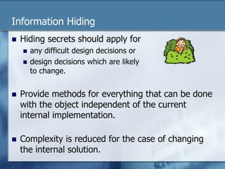 Information Hiding 
n Hiding secrets should apply for 
n any difficult design decisions or 
n design decisions which are likely 
to change. 
n Provide methods for everything that can be done 
with the object independent of the current 
internal implementation. 
n Complexity is reduced for the case of changing 
the internal solution. 
 