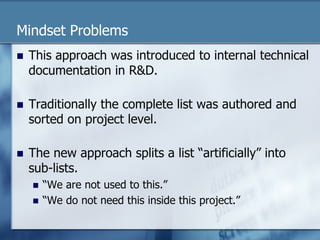 Mindset Problems 
n This approach was introduced to internal technical 
documentation in R&D. 
n Traditionally the complete list was authored and 
sorted on project level. 
n The new approach splits a list “artificially” into 
sub-lists. 
n “We are not used to this.” 
n “We do not need this inside this project.” 
 