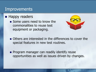Improvements 
n Happy readers 
n Some users need to know the 
commonalities to reuse test 
equipment or packaging. 
n Others are interested in the differences to cover the 
special features in new test routines. 
n Program manager can readily identify reuse 
opportunities as well as issues driven by changes. 
 