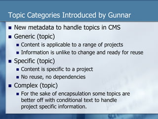 Topic Categories Introduced by Gunnar 
n New metadata to handle topics in CMS 
n Generic (topic) 
n Content is applicable to a range of projects 
n Information is unlike to change and ready for reuse 
n Specific (topic) 
n Content is specific to a project 
n No reuse, no dependencies 
n Complex (topic) 
n For the sake of encapsulation some topics are 
better off with conditional text to handle 
project specific information. 
 
