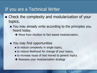 If you are a Technical Writer 
n Check the complexity and modularization of your 
topics. 
n You may already write according to the principles you 
heard today. 
è Move from intuition to fact based modularization. 
n You may find opportunities 
n to reduce complexity in single topics, 
n to reduce likelihood for change of your topics, 
n to increase reuse of text moved to generic topics. 
è Reassess your modularization strategy 
 