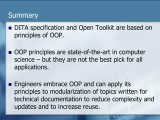 Summary 
n DITA specification and Open Toolkit are based on 
principles of OOP. 
n OOP principles are state-of-the-art in computer 
science – but they are not the best pick for all 
applications. 
n Engineers embrace OOP and can apply its 
principles to modularization of topics written for 
technical documentation to reduce complexity and 
updates and to increase reuse. 
 