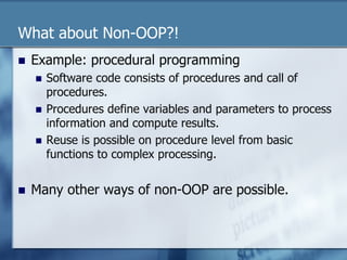 What about Non-OOP?! 
n Example: procedural programming 
n Software code consists of procedures and call of 
procedures. 
n Procedures define variables and parameters to process 
information and compute results. 
n Reuse is possible on procedure level from basic 
functions to complex processing. 
n Many other ways of non-OOP are possible. 
 