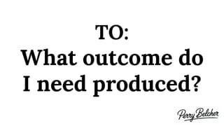 TO:
What outcome do
I need produced?
 