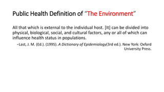 Public Health Definition of “The Environment”
All that which is external to the individual host. [It] can be divided into
physical, biological, social, and cultural factors, any or all of which can
influence health status in populations.
−Last, J. M. (Ed.). (1995). A Dictionary of Epidemiology(3rd ed.). New York: Oxford
University Press.
 