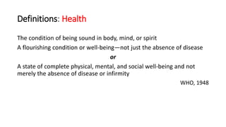 Definitions: Health
The condition of being sound in body, mind, or spirit
A flourishing condition or well-being—not just the absence of disease
or
A state of complete physical, mental, and social well-being and not
merely the absence of disease or infirmity
WHO, 1948
 