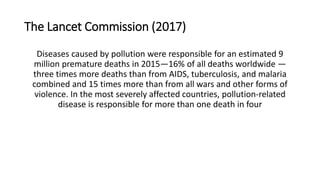 The Lancet Commission (2017)
Diseases caused by pollution were responsible for an estimated 9
million premature deaths in 2015—16% of all deaths worldwide —
three times more deaths than from AIDS, tuberculosis, and malaria
combined and 15 times more than from all wars and other forms of
violence. In the most severely affected countries, pollution-related
disease is responsible for more than one death in four
 