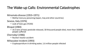 The Wake-up Calls: Environmental Catastrophes
Minamata disease (1953–1971)
• Methyl mercury poisoning (Japan, Iraq and other countries)
Seveso, Italy (1976)
• Leak of toxic gas (TCDD)
Bhopal (1984)
• 16.5 tons of toxic pesticide released, 18 thousand people died, more than 350000
people suffered
Chernobyl (1986)
• Nuclear reactor accident
Milwaukee incident (1993)
• Cryptosporidium in drinking water, 1.6 million people infected
 
