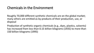 Chemicals in the Environment
Roughly 70,000 different synthetic chemicals are on the global market;
many others are emitted as by-products of their production, use, or
disposal
Production of synthetic organic chemicals (e.g., dyes, plastics, solvents)
has increased from less than 0.15 billion kilograms (1935) to more than
150 billion kilograms (1995)
 