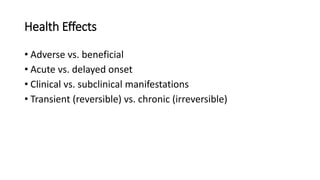 Health Effects
• Adverse vs. beneficial
• Acute vs. delayed onset
• Clinical vs. subclinical manifestations
• Transient (reversible) vs. chronic (irreversible)
 