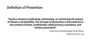 Definition of Prevention
“Actions aimed at eradicating, eliminating, or minimizing the impact
of disease and disability. The concept of prevention is best defined in
the context of levels, traditionally called primary, secondary, and
tertiary prevention”
A Dictionary of Epidemiology, Fourth Edition.
Edited by John M. Last
 