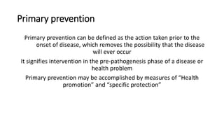 Primary prevention
Primary prevention can be defined as the action taken prior to the
onset of disease, which removes the possibility that the disease
will ever occur
It signifies intervention in the pre-pathogenesis phase of a disease or
health problem
Primary prevention may be accomplished by measures of “Health
promotion” and “specific protection”
 